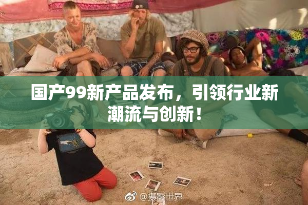 国产99新产品发布，引领行业新潮流与创新！