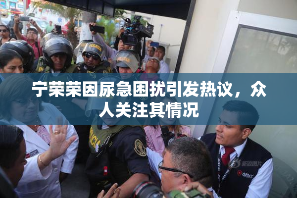 宁荣荣因尿急困扰引发热议，众人关注其情况