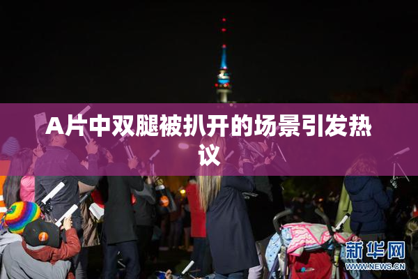 A片中双腿被扒开的场景引发热议