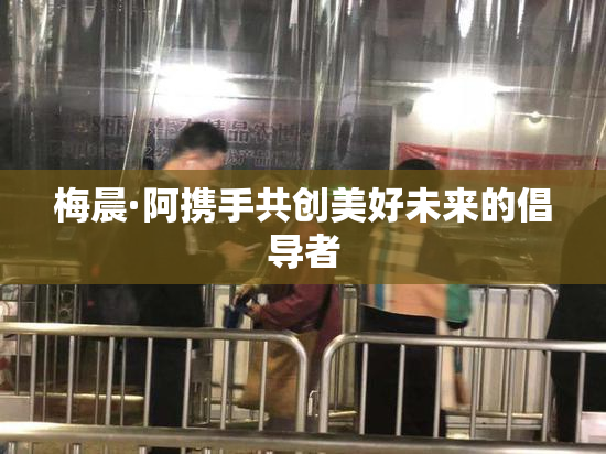 梅晨·阿携手共创美好未来的倡导者