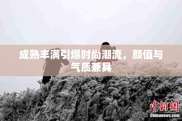 成熟丰满引爆时尚潮流，颜值与气质兼具