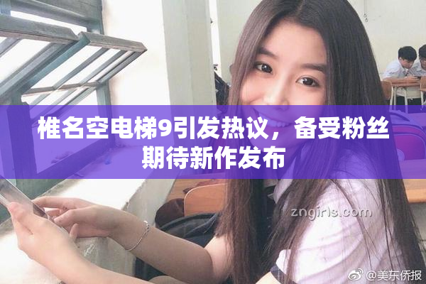 椎名空电梯9引发热议，备受粉丝期待新作发布