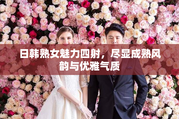 日韩熟女魅力四射，尽显成熟风韵与优雅气质