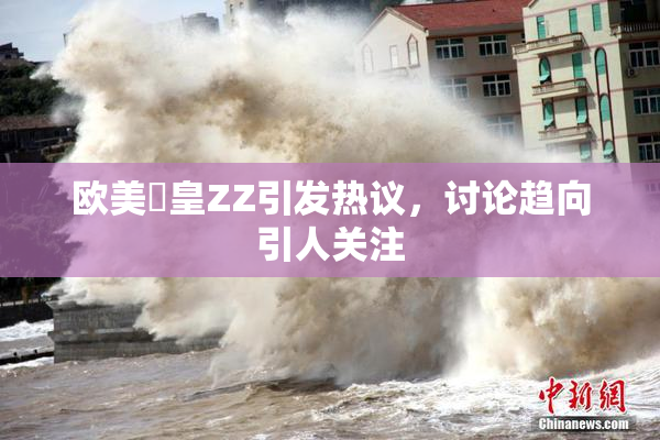 欧美嘼皇ZZ引发热议，讨论趋向引人关注
