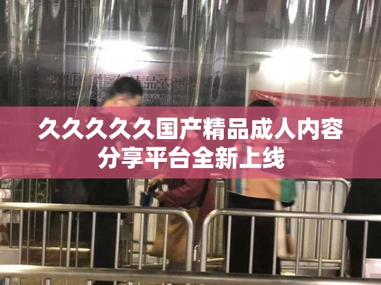 久久久久久国产精品成人内容分享平台全新上线