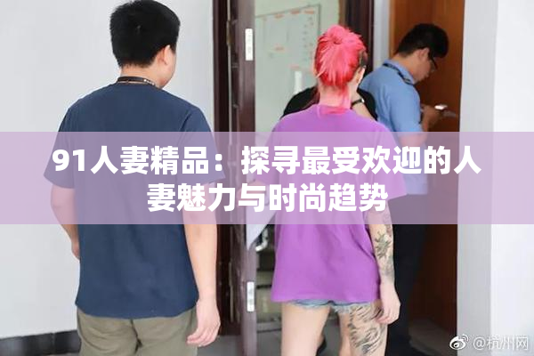 91人妻精品：探寻最受欢迎的人妻魅力与时尚趋势
