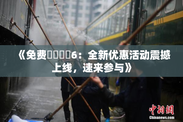 《免费❌‌❌‌6：全新优惠活动震撼上线，速来参与》