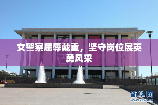 女警察屈辱戴重，坚守岗位展英勇风采