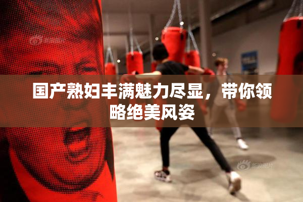 国产熟妇丰满魅力尽显，带你领略绝美风姿