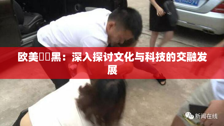 欧美❌‌黑：深入探讨文化与科技的交融发展