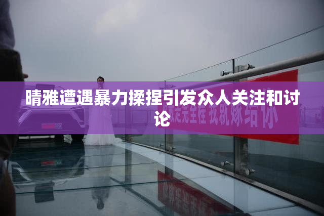 晴雅遭遇暴力揉捏引发众人关注和讨论