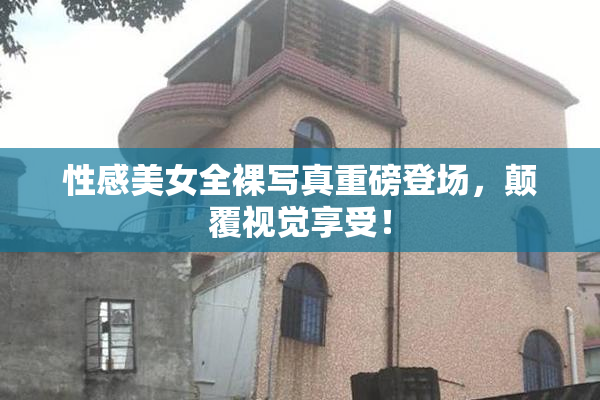 性感美女全裸写真重磅登场，颠覆视觉享受！