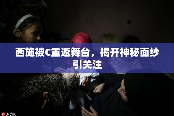 西施被C重返舞台，揭开神秘面纱引关注