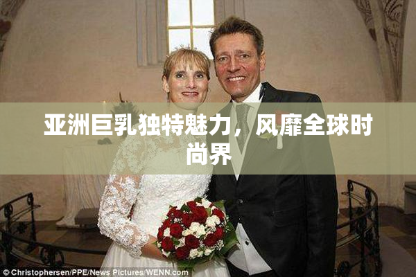 亚洲巨乳独特魅力，风靡全球时尚界