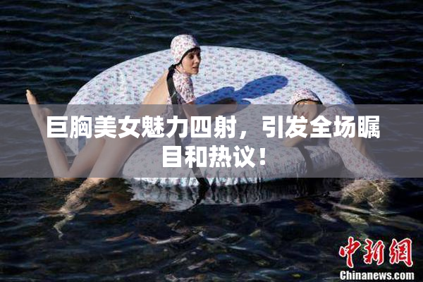 巨胸美女魅力四射，引发全场瞩目和热议！