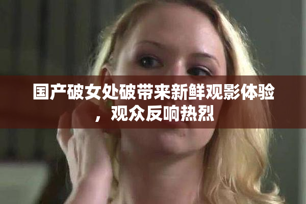 国产破女处破带来新鲜观影体验，观众反响热烈