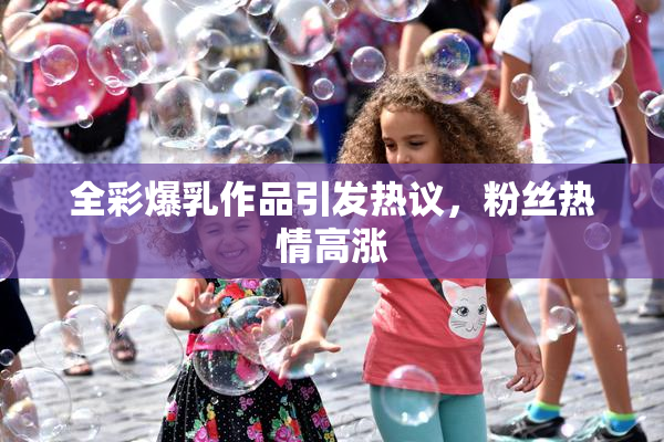 全彩爆乳作品引发热议，粉丝热情高涨