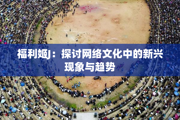 福利姬J：探讨网络文化中的新兴现象与趋势