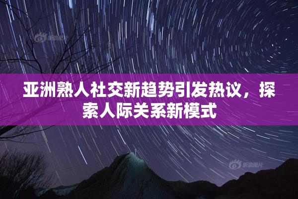 亚洲熟人社交新趋势引发热议，探索人际关系新模式