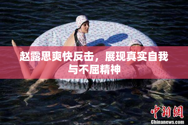 赵露思爽快反击，展现真实自我与不屈精神