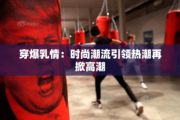 穿爆乳情：时尚潮流引领热潮再掀高潮