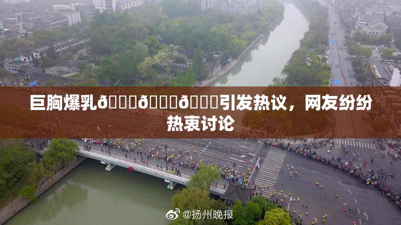 巨胸爆乳🔞🔞🔞引发热议，网友纷纷热衷讨论