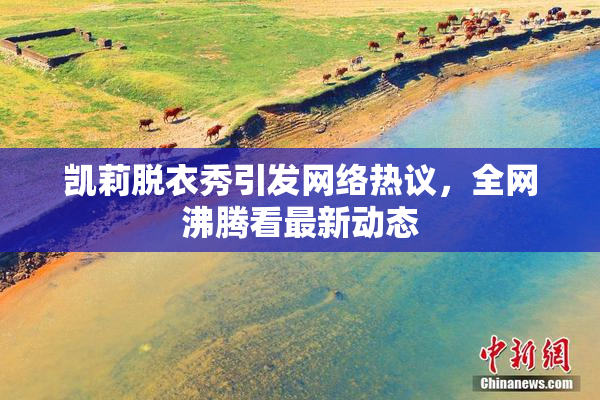 凯莉脱衣秀引发网络热议，全网沸腾看最新动态