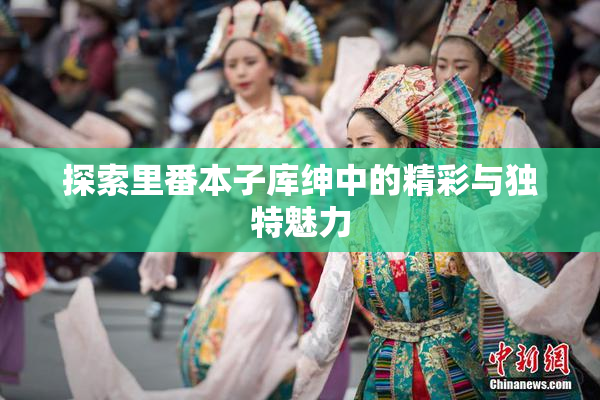 探索里番本子库绅中的精彩与独特魅力