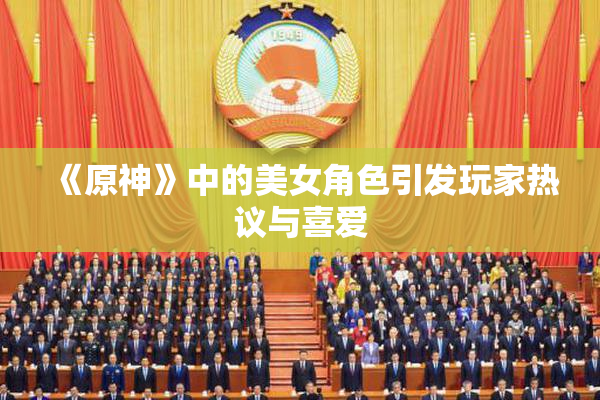 《原神》中的美女角色引发玩家热议与喜爱