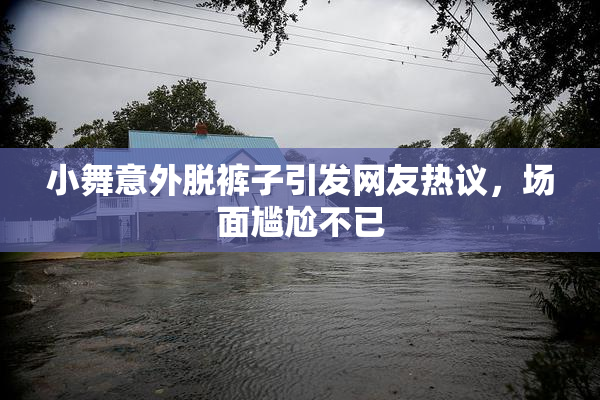 小舞意外脱裤子引发网友热议，场面尴尬不已