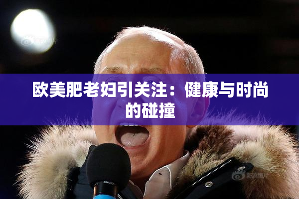 欧美肥老妇引关注：健康与时尚的碰撞