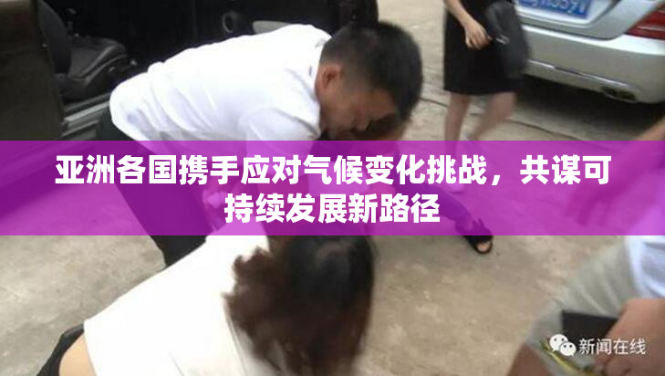 亚洲各国携手应对气候变化挑战，共谋可持续发展新路径