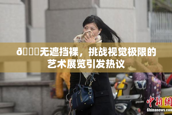 🔞无遮挡裸，挑战视觉极限的艺术展览引发热议