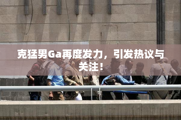 克猛男Ga再度发力，引发热议与关注！
