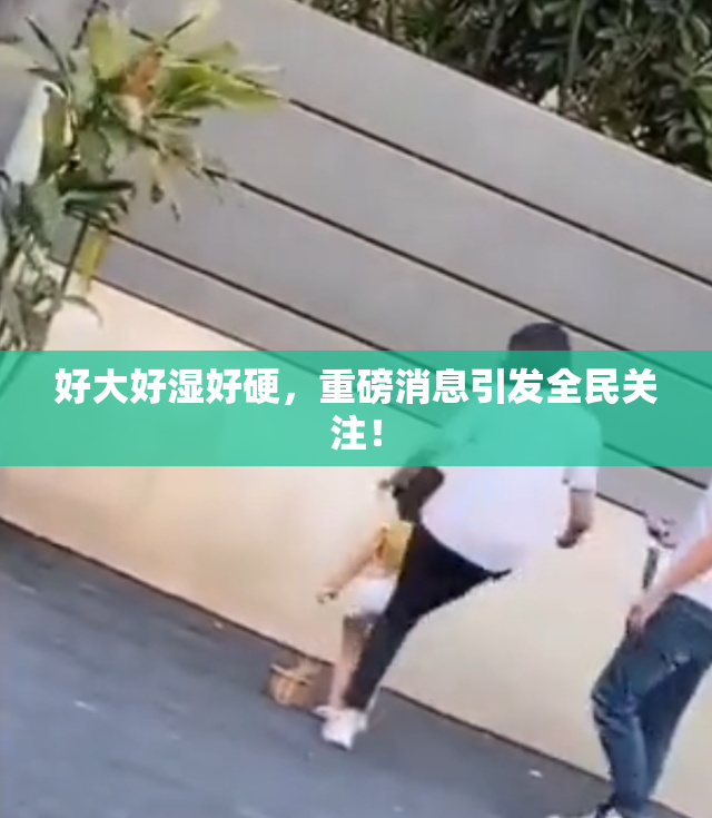 好大好湿好硬，重磅消息引发全民关注！