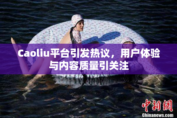 Caoliu平台引发热议，用户体验与内容质量引关注