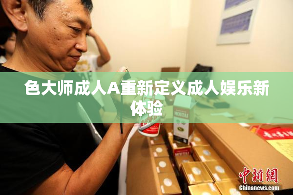 色大师成人A重新定义成人娱乐新体验
