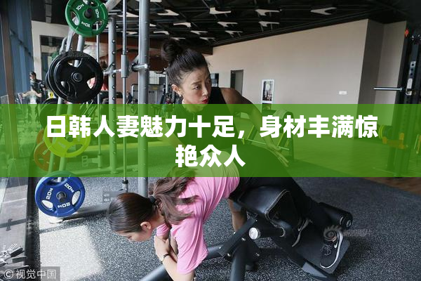 日韩人妻魅力十足，身材丰满惊艳众人