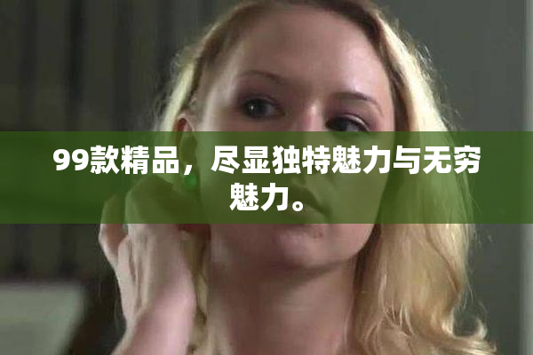 99款精品，尽显独特魅力与无穷魅力。