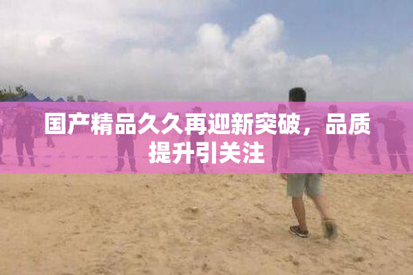 国产精品久久再迎新突破，品质提升引关注