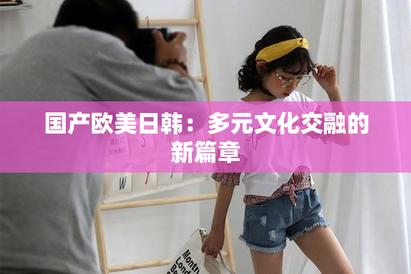 国产欧美日韩：多元文化交融的新篇章