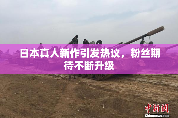 日本真人新作引发热议，粉丝期待不断升级