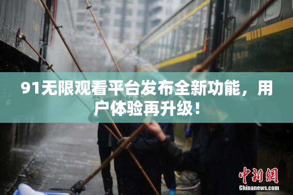 91无限观看平台发布全新功能，用户体验再升级！