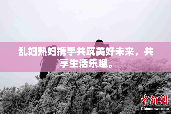 乱妇熟妇携手共筑美好未来，共享生活乐趣。