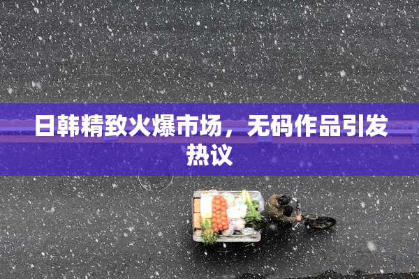 日韩精致火爆市场，无码作品引发热议