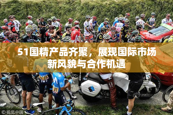 51国精产品齐聚，展现国际市场新风貌与合作机遇