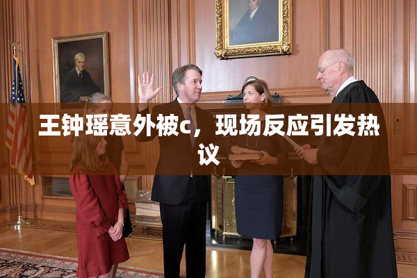 王钟瑶意外被c，现场反应引发热议