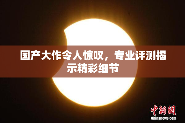 国产大作令人惊叹，专业评测揭示精彩细节