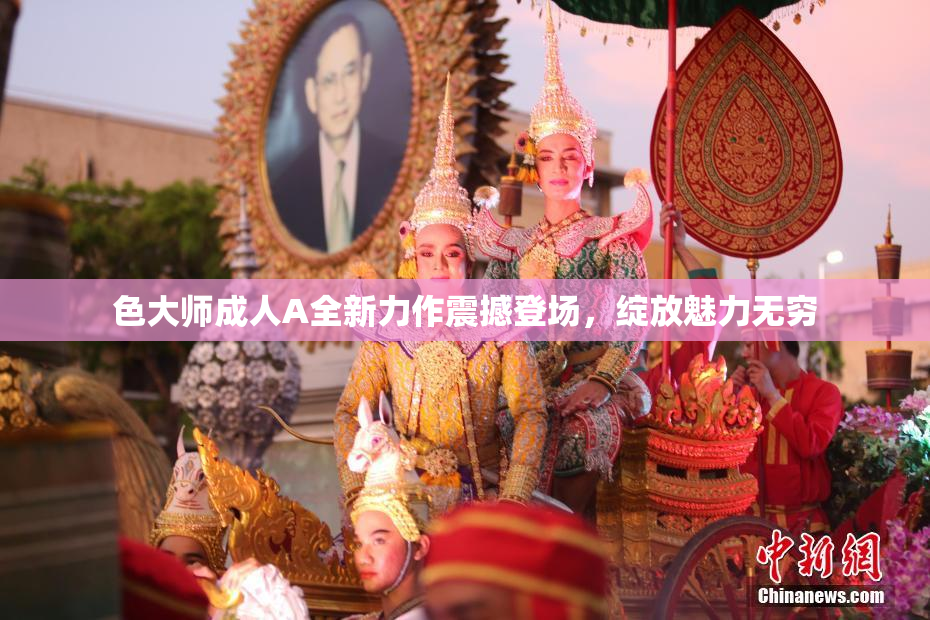 色大师成人A全新力作震撼登场，绽放魅力无穷