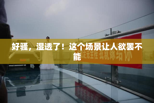好骚，湿透了！这个场景让人欲罢不能